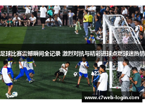 足球比赛震撼瞬间全记录 激烈对抗与精彩进球点燃球迷热情