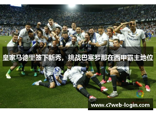 皇家马德里签下新秀，挑战巴塞罗那在西甲霸主地位