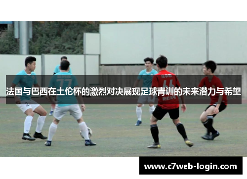 法国与巴西在土伦杯的激烈对决展现足球青训的未来潜力与希望